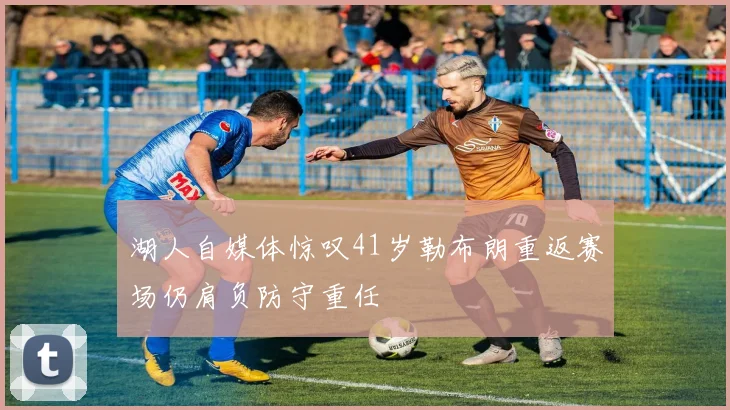 湖人自媒体惊叹41岁勒布朗重返赛场仍肩负防守重任
