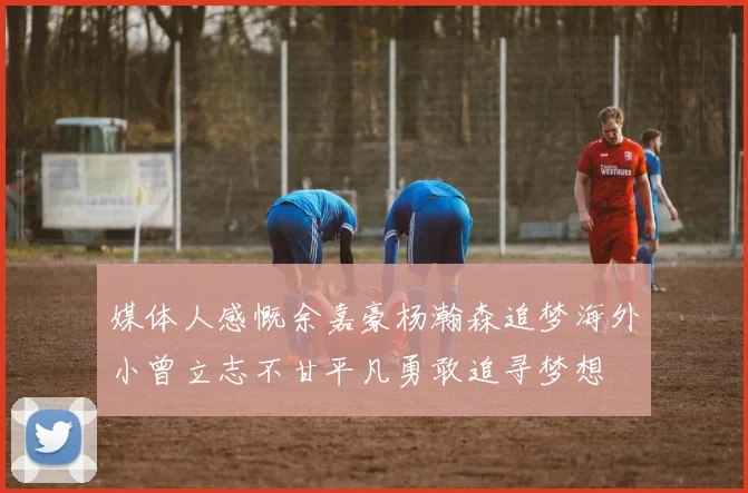 媒体人感慨余嘉豪杨瀚森追梦海外小曾立志不甘平凡勇敢追寻梦想