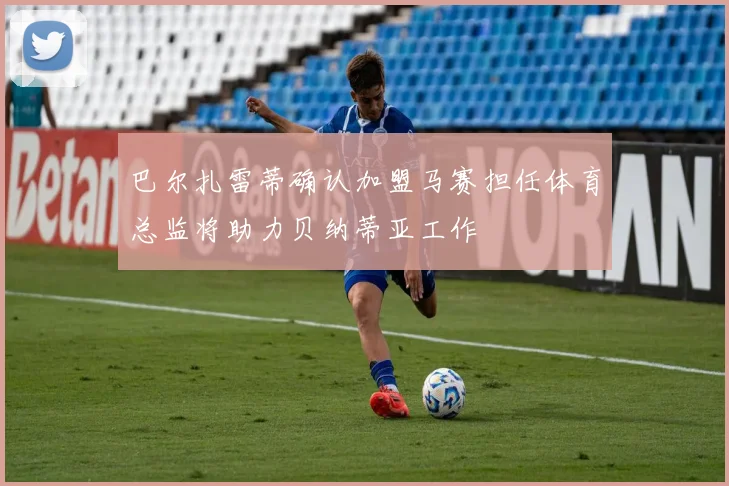 巴尔扎雷蒂确认加盟马赛担任体育总监将助力贝纳蒂亚工作