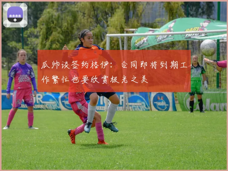 瓜帅谈签约格伊：合同即将到期工作繁忙也要欣赏极光之美