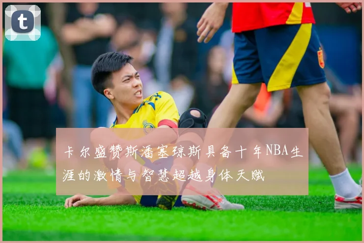 卡尔盛赞斯潘塞琼斯具备十年NBA生涯的激情与智慧超越身体天赋