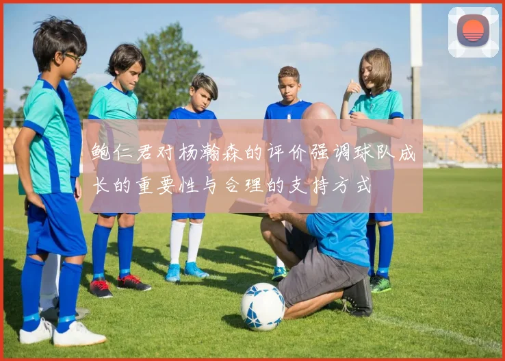 鲍仁君对杨瀚森的评价强调球队成长的重要性与合理的支持方式