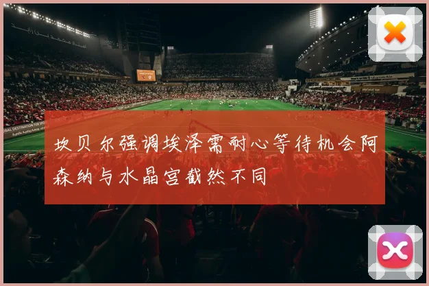 坎贝尔强调埃泽需耐心等待机会阿森纳与水晶宫截然不同