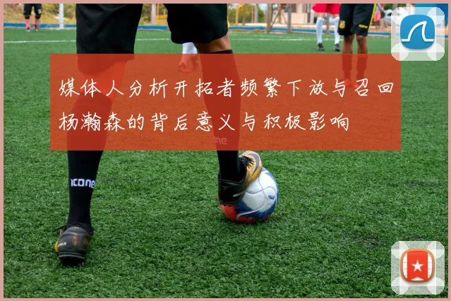 媒体人分析开拓者频繁下放与召回杨瀚森的背后意义与积极影响