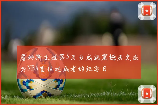 詹姆斯生涯第5万分成就震撼历史成为NBA首位达成者的纪念日