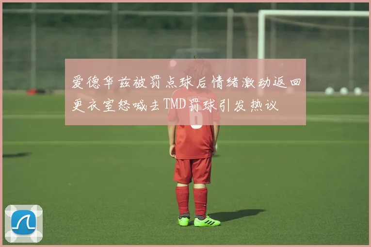 爱德华兹被罚点球后情绪激动返回更衣室怒喊去TMD罚球引发热议