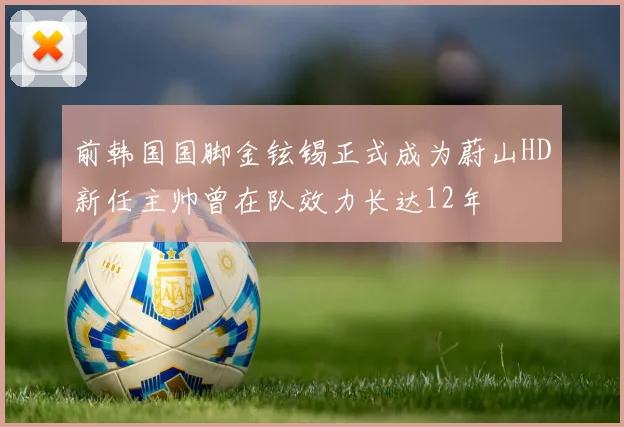 前韩国国脚金铉锡正式成为蔚山HD新任主帅曾在队效力长达12年