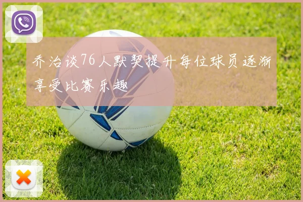 乔治谈76人默契提升每位球员逐渐享受比赛乐趣