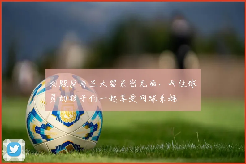 刘殿座与王大雷亲密见面，两位球员的孩子们一起享受网球乐趣