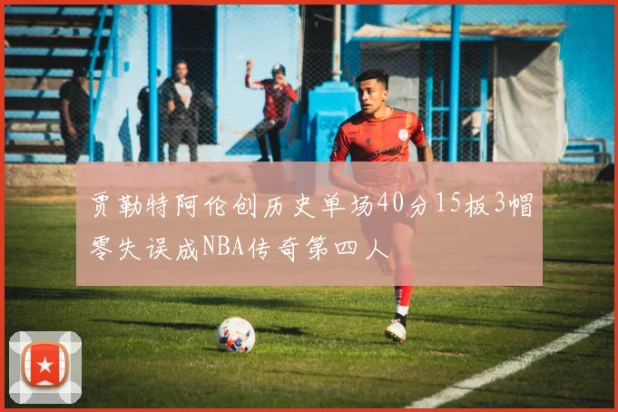 贾勒特阿伦创历史单场40分15板3帽零失误成NBA传奇第四人