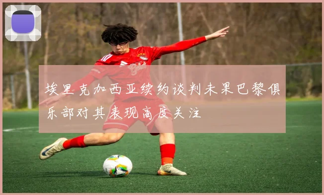 埃里克加西亚续约谈判未果巴黎俱乐部对其表现高度关注