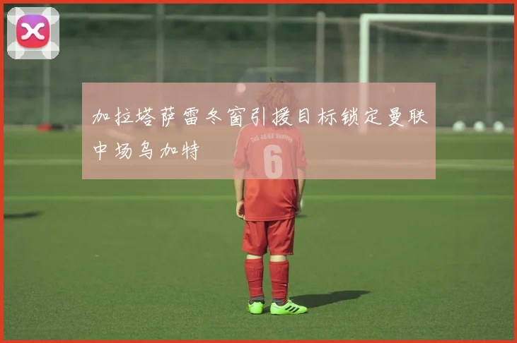 加拉塔萨雷冬窗引援目标锁定曼联中场乌加特