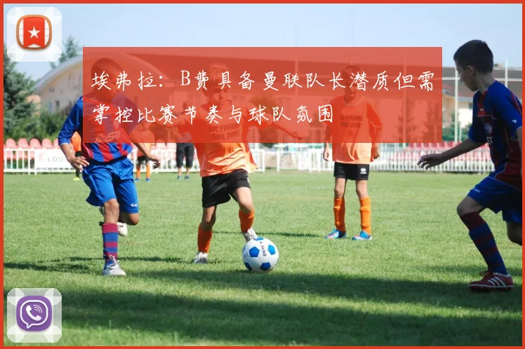 埃弗拉：B费具备曼联队长潜质但需掌控比赛节奏与球队氛围