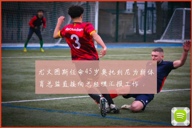 尤文图斯任命45岁奥托利尼为新体育总监直接向总经理汇报工作