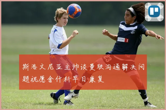 斯洛文尼亚主帅谈曼联沟通解决问题祝愿舍什科早日康复