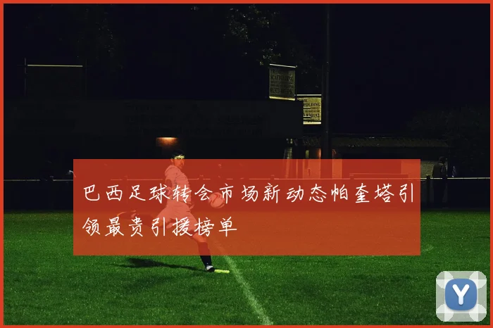 巴西足球转会市场新动态帕奎塔引领最贵引援榜单