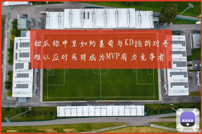 甜瓜称申京如约基奇与KD挡拆对手难以应对或将成为MVP有力竞争者