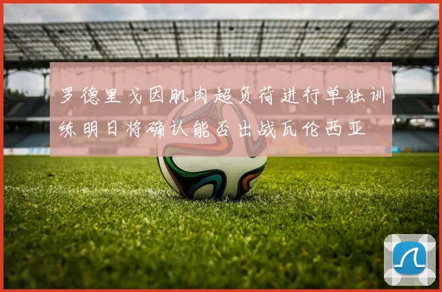 罗德里戈因肌肉超负荷进行单独训练明日将确认能否出战瓦伦西亚