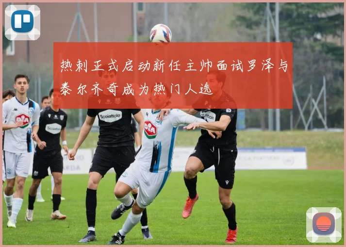 热刺正式启动新任主帅面试罗泽与泰尔齐奇成为热门人选