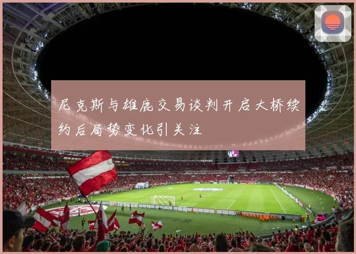 尼克斯与雄鹿交易谈判开启大桥续约后局势变化引关注