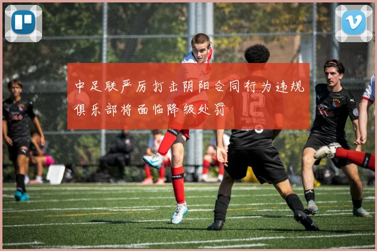 中足联严厉打击阴阳合同行为违规俱乐部将面临降级处罚