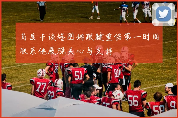 乌度卡谈塔图姆跟腱重伤第一时间联系他展现关心与支持