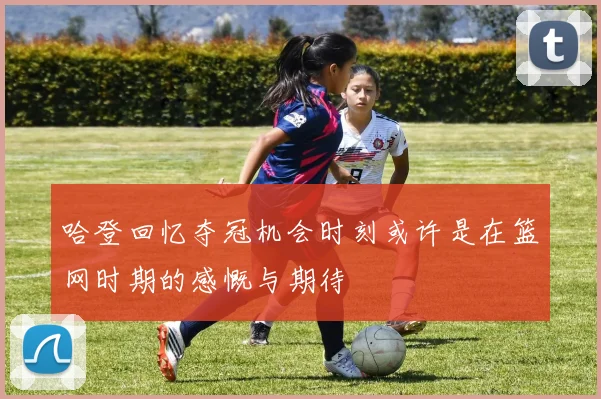 哈登回忆夺冠机会时刻或许是在篮网时期的感慨与期待