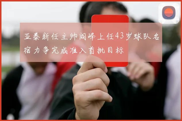 亚泰新任主帅阎峰上任43岁球队名宿力争完成准入首批目标
