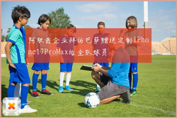 阿联酋企业拜访巴萨赠送定制iPhone17ProMax给全队球员