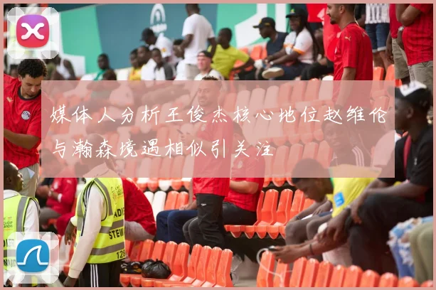 媒体人分析王俊杰核心地位赵维伦与瀚森境遇相似引关注