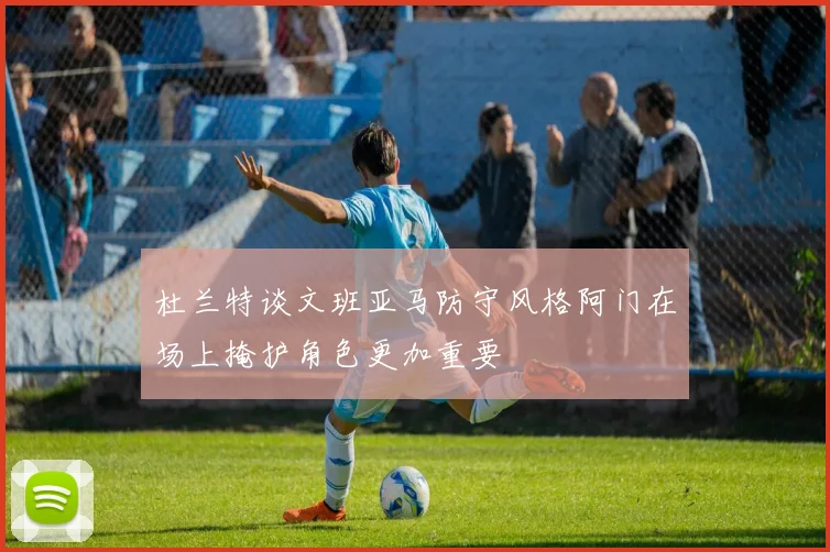 杜兰特谈文班亚马防守风格阿门在场上掩护角色更加重要